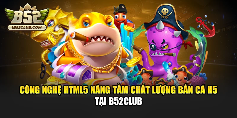 Công nghệ HTML5 nâng tầm chất lượng bắn cá H5 tại B52club